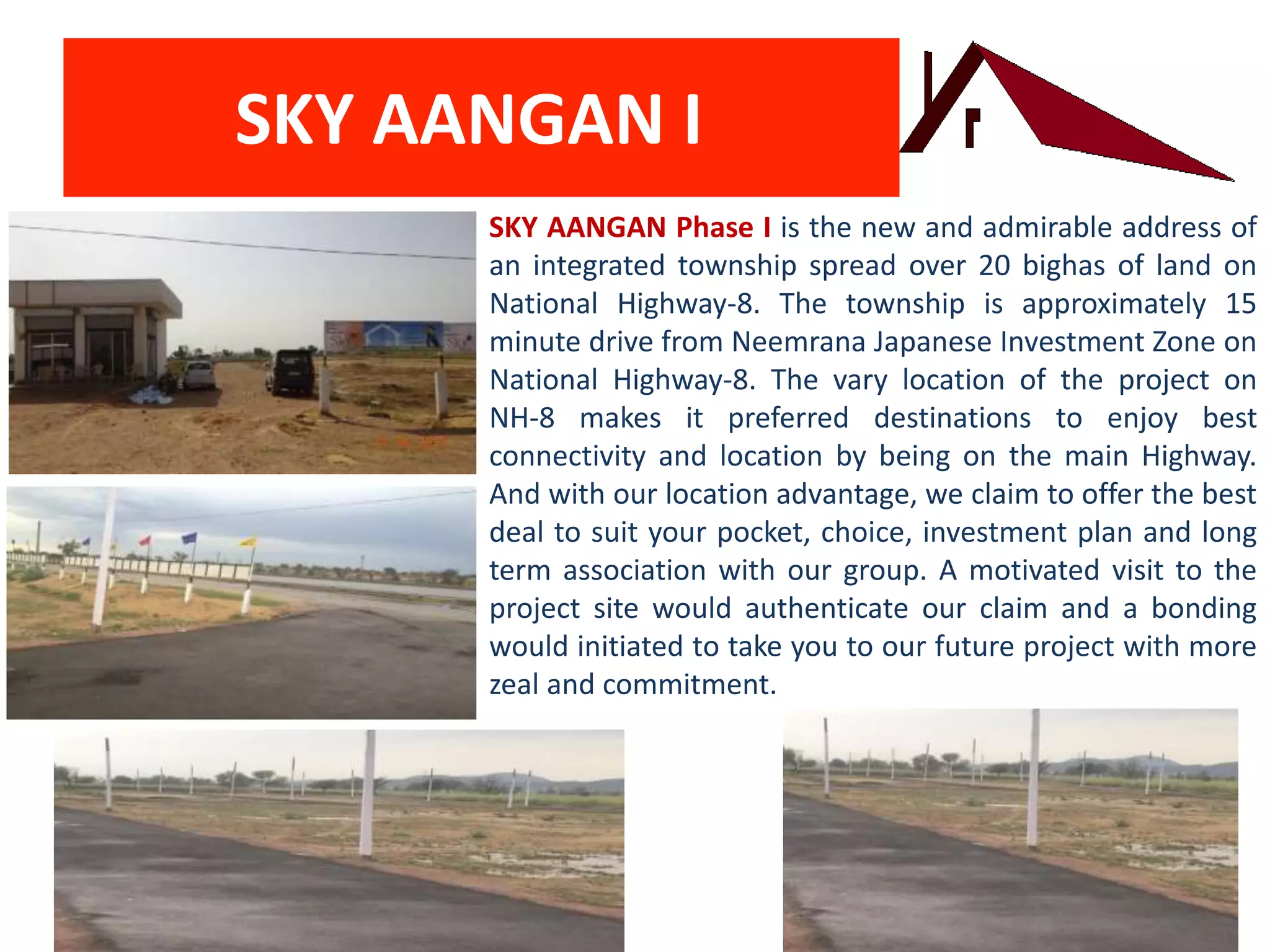 SKY AANGAN I
SKY AANGAN Phase I is the new and admirable address of
an integrated township spread over 20 bighas of land on
National Highway-8. The township is approximately 15
minute drive from Neemrana Japanese Investment Zone on
National Highway-8. The vary location of the project on
NH-8 makes it preferred destinations to enjoy best
connectivity and location by being on the main Highway.
And with our location advantage, we claim to offer the best
deal to suit your pocket, choice, investment plan and long
term association with our group. A motivated visit to the
project site would authenticate our claim and a bonding
would initiated to take you to our future project with more
zeal and commitment.
 