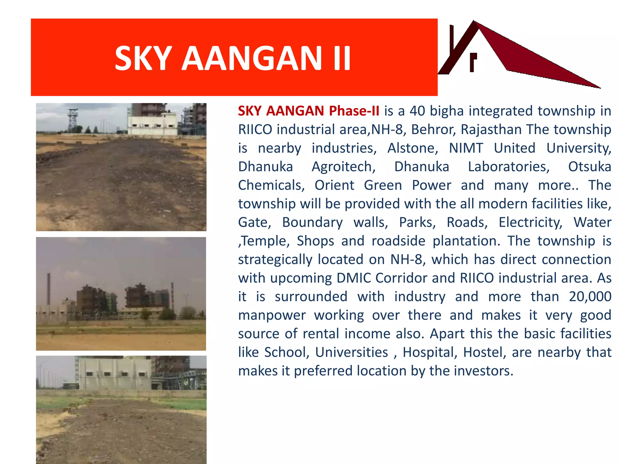 SKY AANGAN II
SKY AANGAN Phase-II is a 40 bigha integrated township in
RIICO industrial area,NH-8, Behror, Rajasthan The township
is nearby industries, Alstone, NIMT United University,
Dhanuka Agroitech, Dhanuka Laboratories, Otsuka
Chemicals, Orient Green Power and many more.. The
township will be provided with the all modern facilities like,
Gate, Boundary walls, Parks, Roads, Electricity, Water
,Temple, Shops and roadside plantation. The township is
strategically located on NH-8, which has direct connection
with upcoming DMIC Corridor and RIICO industrial area. As
it is surrounded with industry and more than 20,000
manpower working over there and makes it very good
source of rental income also. Apart this the basic facilities
like School, Universities , Hospital, Hostel, are nearby that
makes it preferred location by the investors.
 