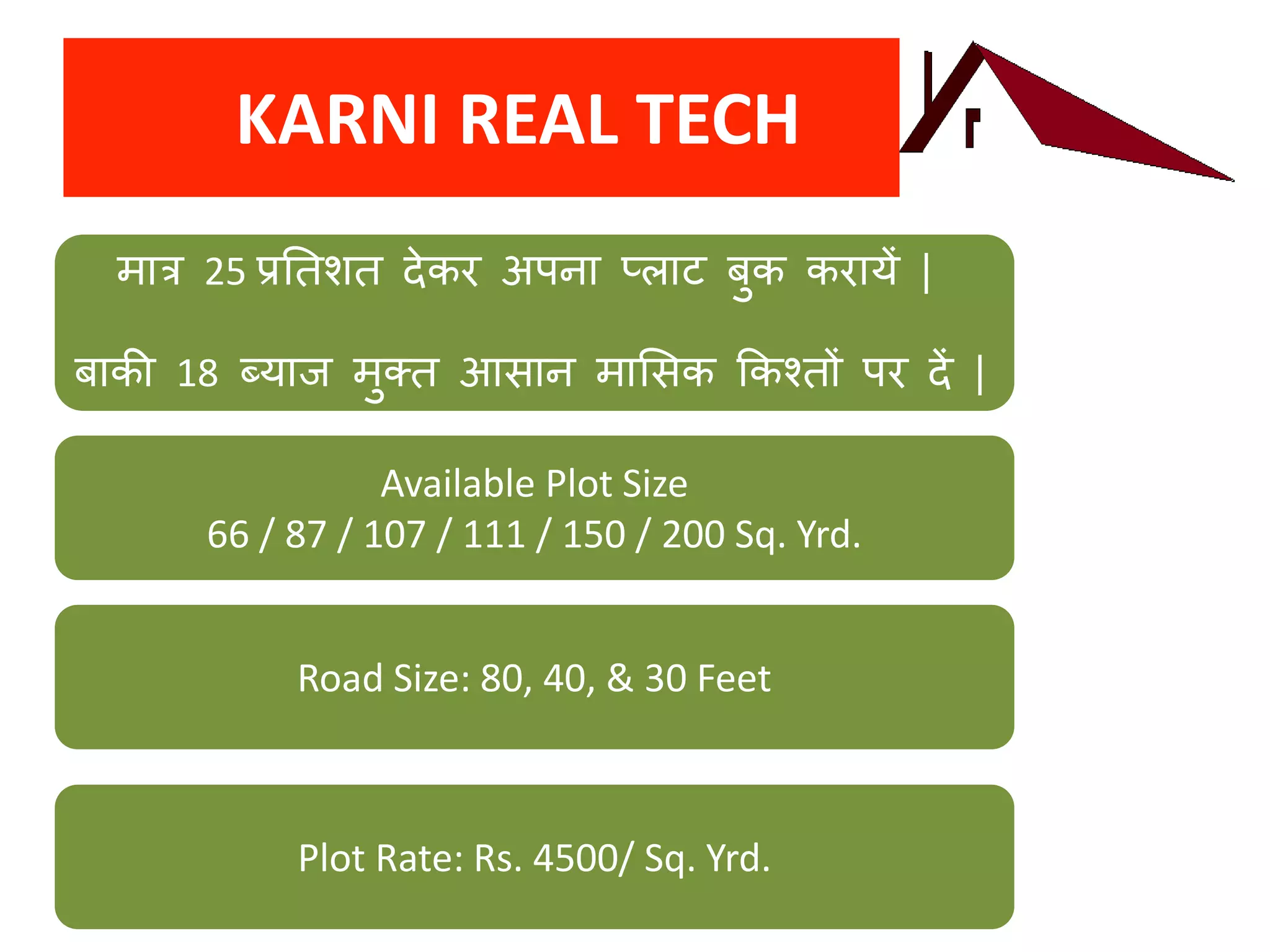KARNI REAL TECH
मात्र 25 प्रतिशि देकर अपना प्लाट बुक करायें |
बाकी 18 ब्याज मुक्ि आसान माससक ककश्िों पर दें |
Available Plot Size
66 / 87 / 107 / 111 / 150 / 200 Sq. Yrd.
Road Size: 80, 40, & 30 Feet
Plot Rate: Rs. 4500/ Sq. Yrd.
 