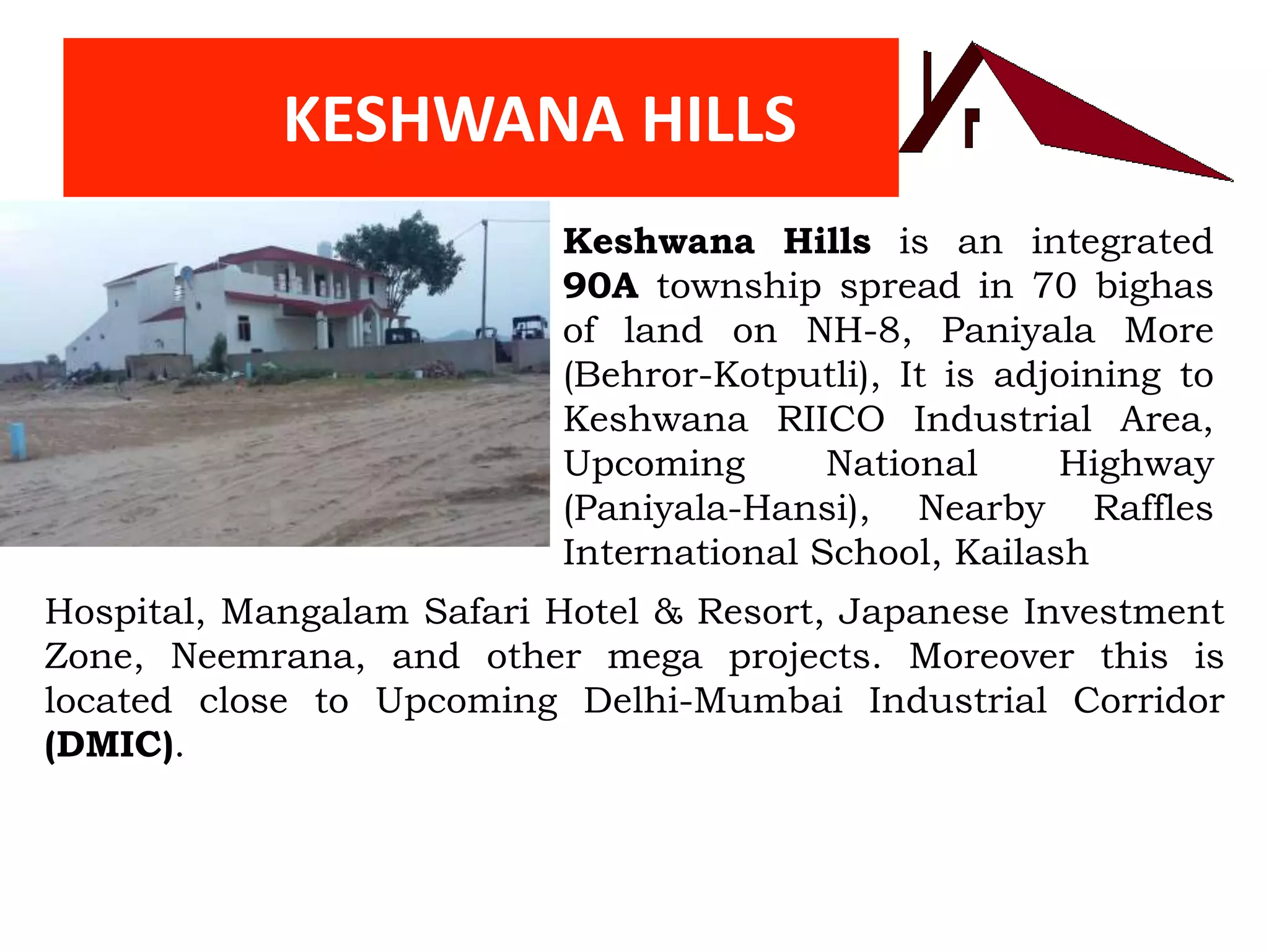 KESHWANA HILLS
Keshwana Hills is an integrated
90A township spread in 70 bighas
of land on NH-8, Paniyala More
(Behror-Kotputli), It is adjoining to
Keshwana RIICO Industrial Area,
Upcoming National Highway
(Paniyala-Hansi), Nearby Raffles
International School, Kailash
Hospital, Mangalam Safari Hotel & Resort, Japanese Investment
Zone, Neemrana, and other mega projects. Moreover this is
located close to Upcoming Delhi-Mumbai Industrial Corridor
(DMIC).
 
