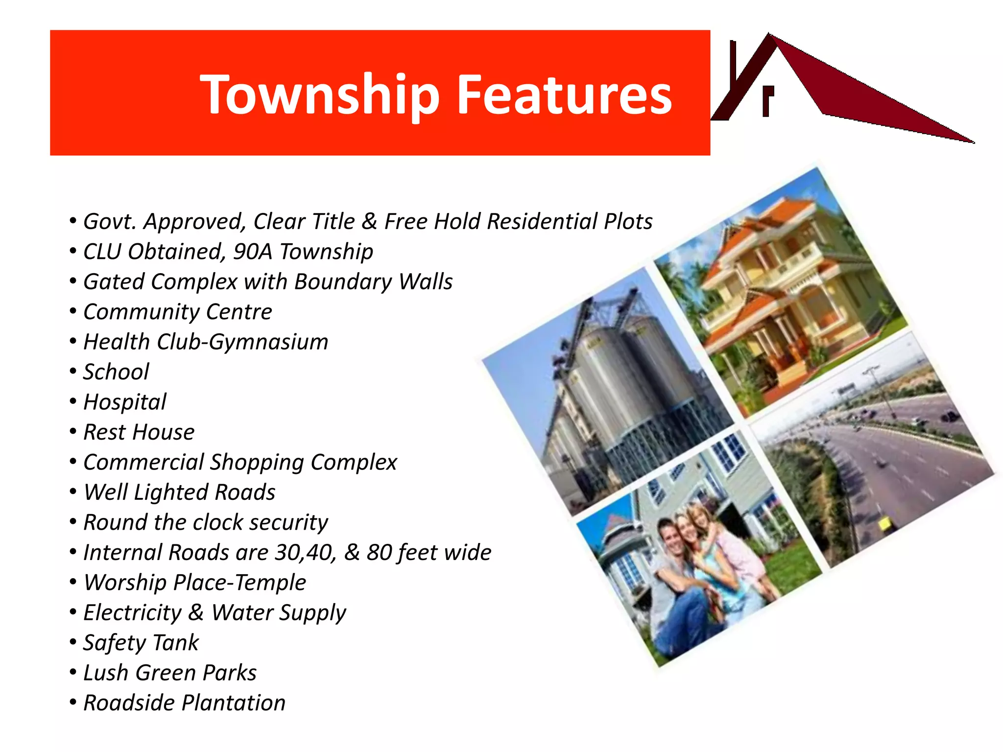 Township Features
• Govt. Approved, Clear Title & Free Hold Residential Plots
• CLU Obtained, 90A Township
• Gated Complex with Boundary Walls
• Community Centre
• Health Club-Gymnasium
• School
• Hospital
• Rest House
• Commercial Shopping Complex
• Well Lighted Roads
• Round the clock security
• Internal Roads are 30,40, & 80 feet wide
• Worship Place-Temple
• Electricity & Water Supply
• Safety Tank
• Lush Green Parks
• Roadside Plantation
 