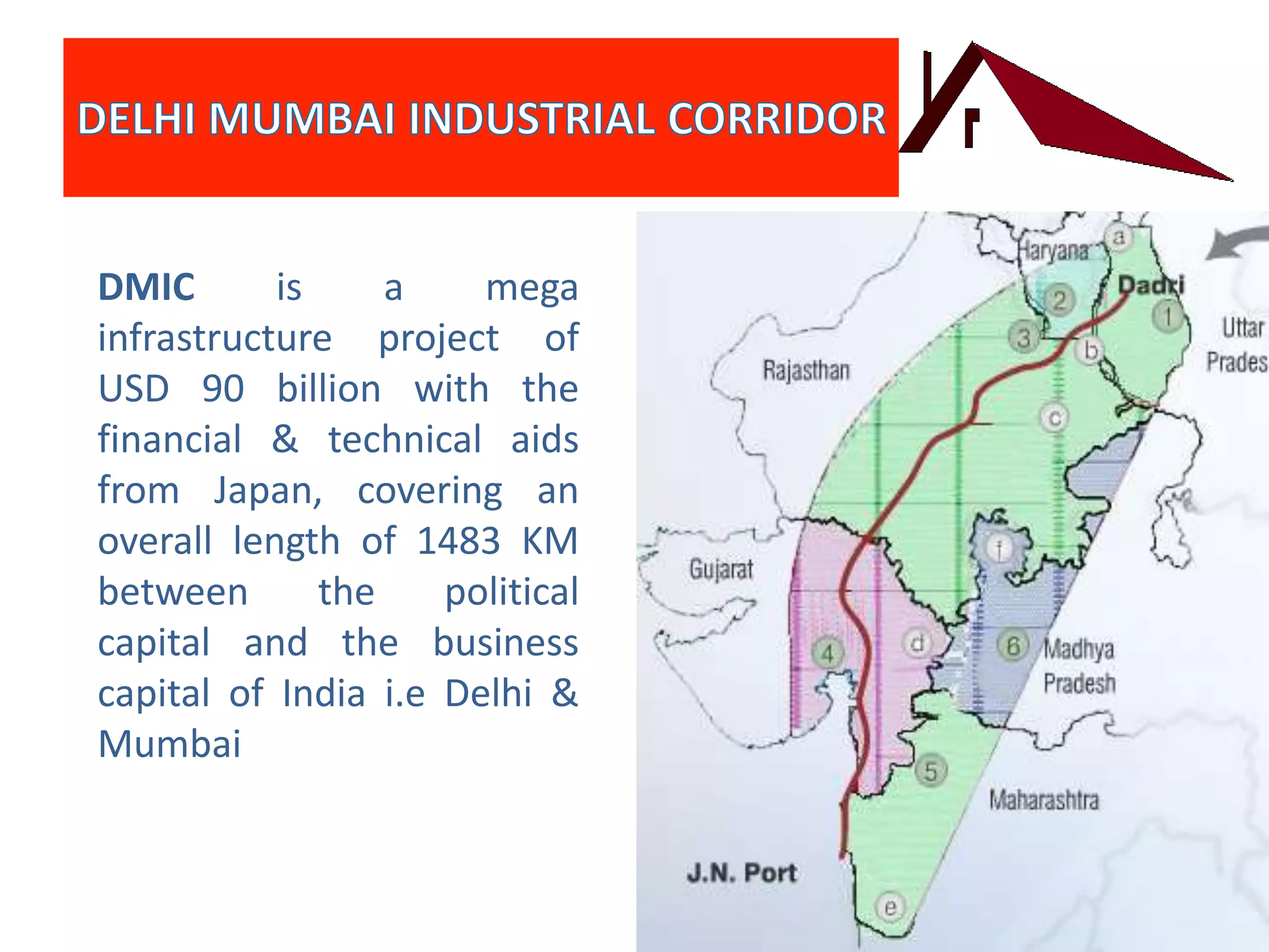 DMIC is a mega
infrastructure project of
USD 90 billion with the
financial & technical aids
from Japan, covering an
overall length of 1483 KM
between the political
capital and the business
capital of India i.e Delhi &
Mumbai
 