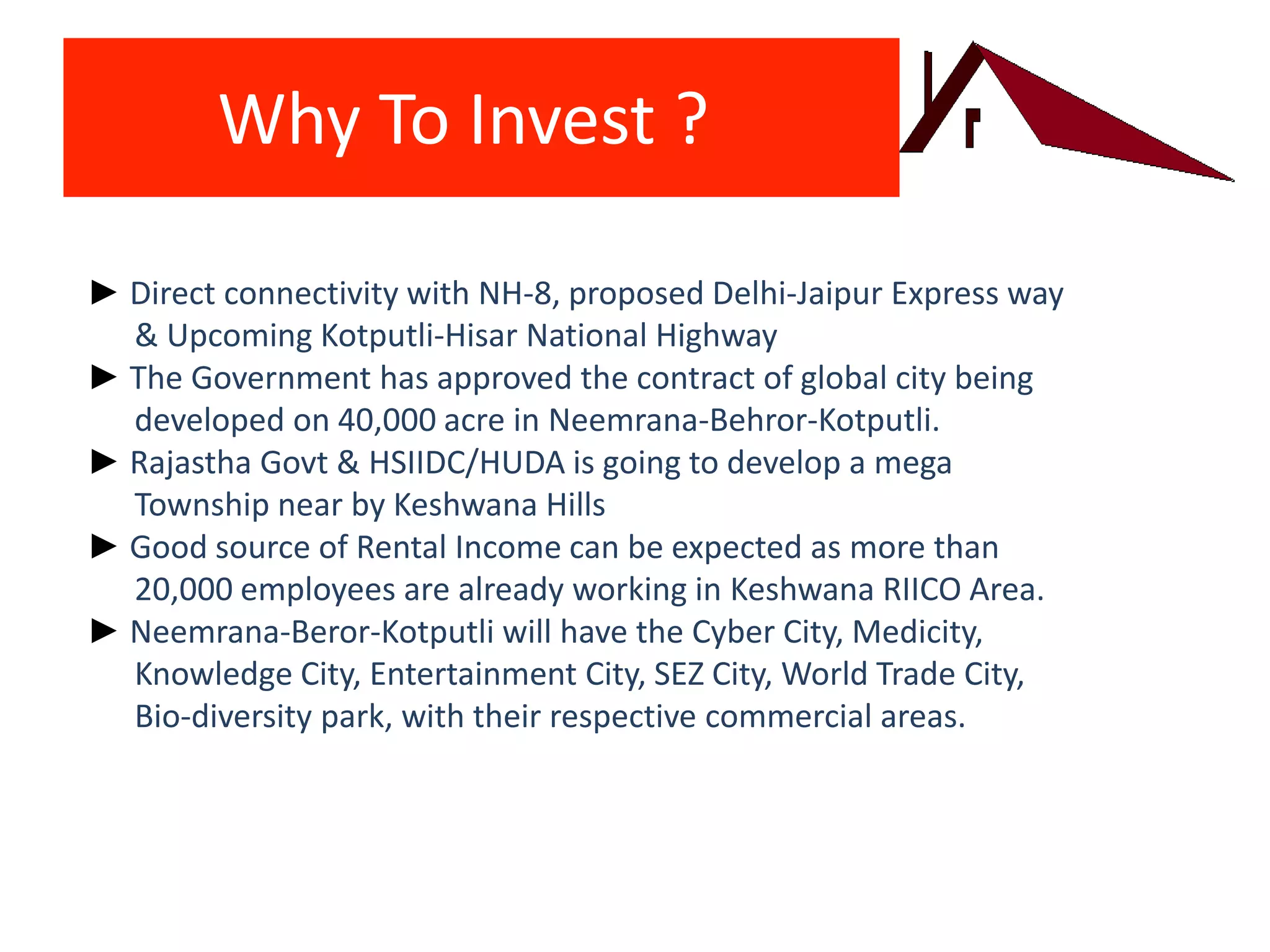 Why To Invest ?
► Direct connectivity with NH-8, proposed Delhi-Jaipur Express way
& Upcoming Kotputli-Hisar National Highway
► The Government has approved the contract of global city being
developed on 40,000 acre in Neemrana-Behror-Kotputli.
► Rajastha Govt & HSIIDC/HUDA is going to develop a mega
Township near by Keshwana Hills
► Good source of Rental Income can be expected as more than
20,000 employees are already working in Keshwana RIICO Area.
► Neemrana-Beror-Kotputli will have the Cyber City, Medicity,
Knowledge City, Entertainment City, SEZ City, World Trade City,
Bio-diversity park, with their respective commercial areas.
 