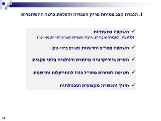 I.‫ההשתכרות‬ ‫כושר‬ ‫והעלאת‬ ‫העבודה‬ ‫פריון‬ ‫צמיחת‬ ‫קצב‬ ‫הגברת‬
‫בתשתיות‬ ‫השקעה‬
(‫לדוגמה‬:‫ציבורית‬ ‫תחבורה‬,‫וכו‬ ‫הטבעי‬ ‫הגז‬ ‫לצנרת‬ ‫תעשיות‬ ‫חיבור‬')
‫במו‬ ‫השקעה‬"‫וחדשנות‬ ‫פ‬(‫בהיי‬ ‫רק‬ ‫לא‬-‫טק‬)
‫עקבית‬ ‫בלתי‬ ‫ורגולציה‬ ‫מיותרת‬ ‫ביורוקרטיה‬ ‫הסרת‬
‫מחו‬ ‫לתחרות‬ ‫חשיפה‬"‫ל‬‫כ‬‫וחדשנות‬ ‫להתייעלות‬ ‫זרז‬
‫וטכנולוגית‬ ‫מקצועית‬ ‫והכשרה‬ ‫חינוך‬
16
 