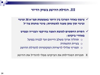 ‫תמ‬ ‫באמצעות‬ ‫היתר‬ ‫בין‬ ‫המרכז‬ ‫באזור‬ ‫ציפוף‬"‫א‬38‫ופינוי‬
‫לתשתיות‬ ‫מענה‬ ‫מתן‬ ‫תוך‬ ‫ובינוי‬;‫צה‬ ‫מחנות‬ ‫פינוי‬"‫ל‬
‫ובפרט‬ ‫הבנייה‬ ‫בהיקפי‬ ‫האצה‬ ‫לטובת‬ ‫החסמים‬ ‫הסרת‬
‫ביקוש‬ ‫באזורי‬:
o‫בפועל‬ ‫לבניה‬ ‫ועד‬ ‫הייזום‬ ‫משלב‬ ‫ארוך‬ ‫תהליך‬
o‫התשתית‬ ‫בעיית‬
o‫ההיצע‬ ‫להגדלת‬ ‫המקומיות‬ ‫לרשויות‬ ‫שלילי‬ ‫תמריץ‬
X‫ההיצע‬ ‫את‬ ‫להגדיל‬ ‫מבלי‬ ‫הביקוש‬ ‫את‬ ‫המגדילות‬ ‫תכניות‬
24
III.‫הדיור‬ ‫בשוק‬ ‫ההיצע‬ ‫הגדלת‬
 