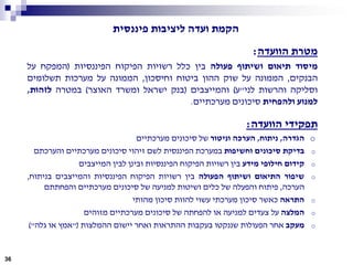 ‫פיננסית‬ ‫ליציבות‬ ‫ועדה‬ ‫הקמת‬
‫מטרת‬‫הוועדה‬:
‫מיסוד‬‫תיאום‬‫ושיתוף‬‫פעולה‬‫בין‬‫כלל‬‫רשויות‬‫הפיקוח‬‫הפיננסיות‬(‫המפקח‬‫על‬
‫הבנקים‬,‫הממונה‬‫על‬‫שוק‬‫ההון‬‫ביטוח‬‫וחיסכון‬,‫הממונה‬‫על‬‫מערכות‬‫תשלומים‬
‫וסליקה‬‫והרשות‬‫לני‬"‫ע‬)‫והמייצבים‬(‫בנק‬‫ישראל‬‫ומשרד‬‫האוצר‬)‫במטרה‬‫לזהות‬,
‫למנוע‬‫ולהפחית‬‫סיכונים‬‫מערכתיים‬.
‫תפקידי‬‫הוועדה‬:
o‫הגדרה‬,‫ניתוח‬,‫הערכה‬‫וניטור‬‫של‬‫סיכונים‬‫מערכתיים‬
o‫בדיקת‬‫סיכונים‬‫וחשיפות‬‫במערכת‬‫הפיננסית‬‫לשם‬‫זיהוי‬‫סיכונים‬‫מערכתיים‬‫והערכתם‬
o‫קידום‬‫חילופי‬‫מידע‬‫בין‬‫רשויות‬‫הפיקוח‬‫הפיננסיות‬‫ובינן‬‫לבין‬‫המייצבים‬
o‫שיפור‬‫התיאום‬‫ושיתוף‬‫הפעולה‬‫בין‬‫רשויות‬‫הפיקוח‬‫הפיננסיות‬‫והמייצבים‬‫בניתוח‬,
‫הערכה‬,‫פיתוח‬‫והפעלה‬‫של‬‫כלים‬‫ושיטות‬‫למניעה‬‫של‬‫סיכונים‬‫מערכתיים‬‫והפחתתם‬
o‫התראה‬‫כאשר‬‫סיכון‬‫מערכתי‬‫עשוי‬‫להוות‬‫סיכון‬‫מהותי‬
o‫המלצה‬‫על‬‫צעדים‬‫למניעה‬‫או‬‫להפחתה‬‫של‬‫סיכונים‬‫מערכתיים‬‫מזוהים‬
o‫מעקב‬‫אחר‬‫הפעולות‬‫שננקטו‬‫בעקבות‬‫ההתראות‬‫ואחר‬‫יישום‬‫ההמלצות‬"(‫אמץ‬‫או‬‫גלה‬)"
36
 