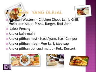  Masakan Western – Chicken Chop, Lamb Grill,
Mushroom soup, Pizza, Burger, Roti John
 Laksa Penang
 Aneka kuih-muih
 Aneka pilihan nasi - Nasi Ayam, Nasi Campur
 Aneka pilihan mee - Mee kari, Mee sup
 Aneka pilihan pencuci mulut – Kek, Dessert
 