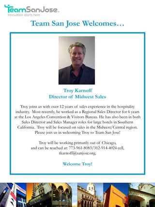 Team San Jose Welcomes…




                          Troy Karnoff
                    Director of Midwest Sales
    Troy joins us with over 12 years of sales experience in the hospitality
 industry. Most recently, he worked as a Regional Sales Director for 6 years
at the Los Angeles Convention & Visitors Bureau. He has also been in both
     Sales Director and Sales Manager roles for large hotels in Southern
  California. Troy will be focused on sales in the Midwest/Central region.
             Please join us in welcoming Troy to Team San Jose!

             Troy will be working primarily out of Chicago,
         and can be reached at: 773-961-8083/312-914-4024 cell,
                          tkarnoff@sanjose.org.

                             Welcome Troy!
 