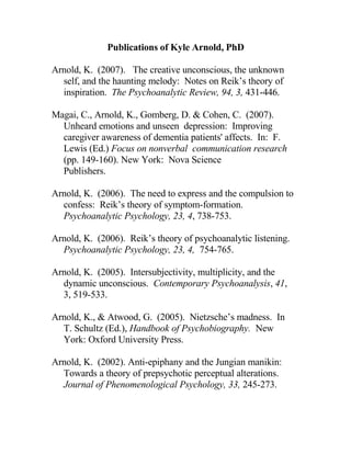 Publications of Kyle Arnold, PhD

Arnold, K. (2007). The creative unconscious, the unknown
  self, and the haunting melody: Notes on Reik’s theory of
  inspiration. The Psychoanalytic Review, 94, 3, 431-446.

Magai, C., Arnold, K., Gomberg, D. & Cohen, C. (2007).
  Unheard emotions and unseen depression: Improving
  caregiver awareness of dementia patients' affects. In: F.
  Lewis (Ed.) Focus on nonverbal communication research
  (pp. 149-160). New York: Nova Science
  Publishers.

Arnold, K. (2006). The need to express and the compulsion to
  confess: Reik’s theory of symptom-formation.
  Psychoanalytic Psychology, 23, 4, 738-753.

Arnold, K. (2006). Reik’s theory of psychoanalytic listening.
  Psychoanalytic Psychology, 23, 4, 754-765.

Arnold, K. (2005). Intersubjectivity, multiplicity, and the
  dynamic unconscious. Contemporary Psychoanalysis, 41,
  3, 519-533.

Arnold, K., & Atwood, G. (2005). Nietzsche’s madness. In
  T. Schultz (Ed.), Handbook of Psychobiography. New
  York: Oxford University Press.

Arnold, K. (2002). Anti-epiphany and the Jungian manikin:
  Towards a theory of prepsychotic perceptual alterations.
  Journal of Phenomenological Psychology, 33, 245-273.
 