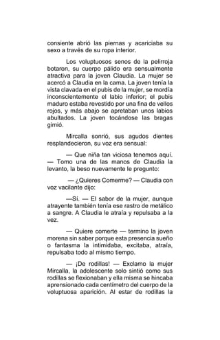 consiente abrió las piernas y acariciaba su
sexo a través de su ropa interior.
Los voluptuosos senos de la pelirroja
botaron, su cuerpo pálido era sensualmente
atractiva para la joven Claudia. La mujer se
acercó a Claudia en la cama. La joven tenía la
vista clavada en el pubis de la mujer, se mordía
inconscientemente el labio inferior; el pubis
maduro estaba revestido por una fina de vellos
rojos, y más abajo se apretaban unos labios
abultados. La joven tocándose las bragas
gimió.
Mircalla sonrió, sus agudos dientes
resplandecieron, su voz era sensual:
— Que niña tan viciosa tenemos aquí.
— Tomo una de las manos de Claudia la
levanto, la beso nuevamente le pregunto:
— ¿Quieres Comerme? — Claudia con
voz vacilante dijo:
—Sí. — El sabor de la mujer, aunque
atrayente también tenía ese rastro de metálico
a sangre. A Claudia le atraía y repulsaba a la
vez.
— Quiere comerte — termino la joven
morena sin saber porque esta presencia sueño
o fantasma la intimidaba, excitaba, atraía,
repulsaba todo al mismo tiempo.
— ¡De rodillas! — Exclamo la mujer
Mircalla, la adolescente solo sintió como sus
rodillas se flexionaban y ella misma se hincaba
aprensionado cada centímetro del cuerpo de la
voluptuosa aparición. Al estar de rodillas la
 