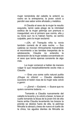 mujer tomándola del cabello le enterró su
rostro en la entrepierna; la joven volvió a
percibir ese sabor entre afrutado y metálico.
A Claudia el sexo de la mujer le resulto
exquisito, lamió cada pliego de la intimidad
exótica de la mujer pelirroja con premura e
inseguridad; era el primero que comía, ella y
su novia aun no lo habían hecho, se sentía
culpable, pero la mujer exclamó:
—¡Oh, sí! Tranquila niña tu novia
también comerá de él esta noche. — Sus
caderas se movían rítmicamente marcándole
el movimiento a las lamidas inexpertas de la
adolescente, Claudia no entendía la
declaración de la mujer estaba concentrado en
el sexo que lamia apenas consiente de algo
más.
La mujer comenzó a hablar de manera
vulgar lo que inexplicablemente excito más a
Claudia:
— Eres una come coño natural putilla
¡Chupa mi clítoris! — Claudia obediente
succiono el botón rosa de la mujer esta volvió
a gemir:
— ¡Zorra! — Exclamó. — Suave que no
quiero correrme todavía. —
Tomando a Claudia nuevamente del
cabello la levanto y la volvió a besar, le beso el
cuello tomando la blusa de la joven tiró de ella
hacia arriba Claudia levantando los brazos la
prenda se deslizo fuera de ella, la pelirroja
Mircalla la abrazó y beso de nuevo el cuello de
la chica, los agudos dientes de Mircalla se
 