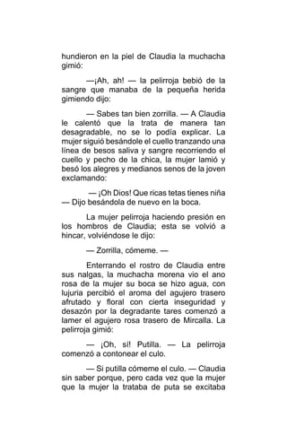 hundieron en la piel de Claudia la muchacha
gimió:
—¡Ah, ah! — la pelirroja bebió de la
sangre que manaba de la pequeña herida
gimiendo dijo:
— Sabes tan bien zorrilla. — A Claudia
le calentó que la trata de manera tan
desagradable, no se lo podía explicar. La
mujer siguió besándole el cuello tranzando una
línea de besos saliva y sangre recorriendo el
cuello y pecho de la chica, la mujer lamió y
besó los alegres y medianos senos de la joven
exclamando:
— ¡Oh Dios! Que ricas tetas tienes niña
— Dijo besándola de nuevo en la boca.
La mujer pelirroja haciendo presión en
los hombros de Claudia; esta se volvió a
hincar, volviéndose le dijo:
— Zorrilla, cómeme. —
Enterrando el rostro de Claudia entre
sus nalgas, la muchacha morena vio el ano
rosa de la mujer su boca se hizo agua, con
lujuria percibió el aroma del agujero trasero
afrutado y floral con cierta inseguridad y
desazón por la degradante tares comenzó a
lamer el agujero rosa trasero de Mircalla. La
pelirroja gimió:
— ¡Oh, sí! Putilla. — La pelirroja
comenzó a contonear el culo.
— Si putilla cómeme el culo. — Claudia
sin saber porque, pero cada vez que la mujer
que la mujer la trataba de puta se excitaba
 