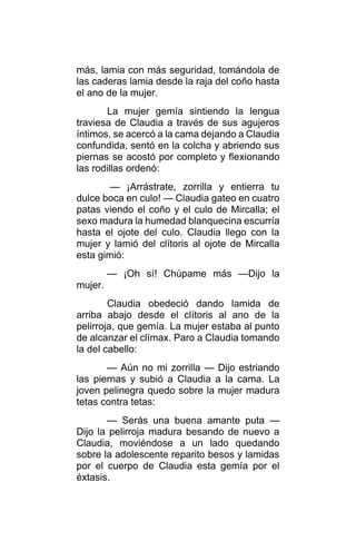 más, lamia con más seguridad, tomándola de
las caderas lamia desde la raja del coño hasta
el ano de la mujer.
La mujer gemía sintiendo la lengua
traviesa de Claudia a través de sus agujeros
íntimos, se acercó a la cama dejando a Claudia
confundida, sentó en la colcha y abriendo sus
piernas se acostó por completo y flexionando
las rodillas ordenó:
— ¡Arrástrate, zorrilla y entierra tu
dulce boca en culo! — Claudia gateo en cuatro
patas viendo el coño y el culo de Mircalla; el
sexo madura la humedad blanquecina escurría
hasta el ojote del culo. Claudia llego con la
mujer y lamió del clítoris al ojote de Mircalla
esta gimió:
— ¡Oh sí! Chúpame más —Dijo la
mujer.
Claudia obedeció dando lamida de
arriba abajo desde el clítoris al ano de la
pelirroja, que gemía. La mujer estaba al punto
de alcanzar el clímax. Paro a Claudia tomando
la del cabello:
— Aún no mi zorrilla — Dijo estriando
las piernas y subió a Claudia a la cama. La
joven pelinegra quedo sobre la mujer madura
tetas contra tetas:
— Serás una buena amante puta —
Dijo la pelirroja madura besando de nuevo a
Claudia, moviéndose a un lado quedando
sobre la adolescente reparito besos y lamidas
por el cuerpo de Claudia esta gemía por el
éxtasis.
 