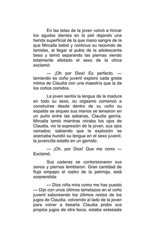En las tetas de la joven volvió a hincar
los agudos dientes en la piel dejando una
herida superficial de la que mano sangre de la
que Mircalla bebió y continuo su recorrido de
lamidas, al llegar al pubis de la adolescente
beso y lamió separando las piernas viendo
totalmente afeitado el sexo de la chica
exclamó:
— ¡Oh por Dios! Es perfecto. —
lamiendo es coño juvenil exploro cada grieta
intima de Claudia con una maestría que la da
los coños comidos.
La joven sentía la lengua de la madura
en todo su sexo, su orgasmo comenzó a
construirse desde dentro de su coño su
espalda se arqueo sus manos se tensaron en
un puño entre las sabanas, Claudia gemía,
Mircalla lamió mientras miraba los ojos de
Claudia, vio la expresión de la joven, sus ojos
cerrados; sabiendo que la explosión se
acercaba hundió su lengua en el sexo juvenil,
la jovencilla estallo en un gemido:
— ¡Oh, por Dios! Que me corro —
Exclamó.
Sus caderas se contorsionaron sus
senos y piernas temblaron. Gran cantidad de
flujo empapo el rostro de la pelirroja, está
sorprendida:
— Dios niña mira como me has puesto
— Dijo con unos últimos lametazos en el coño
juvenil saboreando los últimos restos de los
jugos de Claudia, volviendo al lado de la joven
para volver a besarla Claudia probo sus
propios jugos de otra boca, estaba extasiada
 