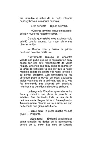 era increíble el sabor de su coño. Claudia
besos y beso a la madura pelirroja.
— Eres perfecta — Dijo la pelirroja.
— ¿Quieres terminar lo que empezaste,
putilla? ¿Quieres hacerme correr? —
Claudia que estaba muy excitada solo
asintió con la cabeza. La mujer abrió sus
piernas le dijo:
— Bueno, ven y busca tu primer
bautismo de coño putilla. —
Nuevamente Claudia se encontró
viendo ese pubis que se le antojaba tan sexy
pálido con ese sutil recubrimiento de vellos
rojizos, lamiendo ese sexy pubis se recreó en
la tarea de satisfacer a ese ser que la había
mordido bebido su sangre y la había llevado a
su primer orgasmo. Con lametazos se fue
abriendo paso a través de esos abultados
labios vaginales de la pelirroja, está a su vez
fue meneando sus caderas con suavidad
mientras sus gemidos saliendo se su boca.
La lengua de Claudia capto sabor entre
frutal y metálico que ahora le parecía tan
adictivo. Fue lamiendo toda la raja de la
pelirroja, cada pliegue del sexo fue explorado.
Traviesamente Claudia volvió a lamer en ano
de Mircalla que gimió más fuerte:
— ¡Que puta! Te gusta mucho mi culo
¿No? — Preguntó.
—¡Que zorra! — Exclamó la pelirroja al
sentir también los dedos de la adolescente
dentro de su sexo. Los ojos de Mircalla
 