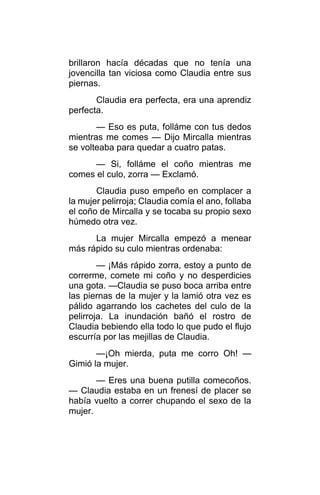 brillaron hacía décadas que no tenía una
jovencilla tan viciosa como Claudia entre sus
piernas.
Claudia era perfecta, era una aprendiz
perfecta.
— Eso es puta, folláme con tus dedos
mientras me comes — Dijo Mircalla mientras
se volteaba para quedar a cuatro patas.
— Si, folláme el coño mientras me
comes el culo, zorra — Exclamó.
Claudia puso empeño en complacer a
la mujer pelirroja; Claudia comía el ano, follaba
el coño de Mircalla y se tocaba su propio sexo
húmedo otra vez.
La mujer Mircalla empezó a menear
más rápido su culo mientras ordenaba:
— ¡Más rápido zorra, estoy a punto de
correrme, comete mi coño y no desperdicies
una gota. —Claudia se puso boca arriba entre
las piernas de la mujer y la lamió otra vez es
pálido agarrando los cachetes del culo de la
pelirroja. La inundación bañó el rostro de
Claudia bebiendo ella todo lo que pudo el flujo
escurría por las mejillas de Claudia.
—¡Oh mierda, puta me corro Oh! —
Gimió la mujer.
— Eres una buena putilla comecoños.
— Claudia estaba en un frenesí de placer se
había vuelto a correr chupando el sexo de la
mujer.
 