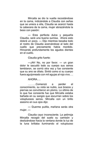 Mircalla se dio la vuelta recostándose
en la cama, indicándole a Claudia con señas
que se uniera a ella, Claudia se acercó hasta
la cabecera de la cama, mujer abrazándola la
beso con pasión:
— Eres perfecta dulce y pequeña
Claudia, será una buena sumisa. Ahora esto
dolerá un poco. — Dijo mientras besaba todo
el rostro de Claudia acercándose al lado del
cuello que previamente había mordido.
Hincando profundamente los agudos dientes
en el cuello.
Claudia grito fuerte:
—¡Ah! No, no por favor. — un gran
dolor le sacudió todo su cuerpo sus senos
temblaron, se corrió otra vez y fue consiente
que su ano se dilato. Sintió como si su cuerpo
fuera aguijoneado con mil agujas al rojo vivo….
AHORA….
………Comenzó a perder el
conocimiento, su vista se nublo, sus brazos y
piernas se convirtieron en plomo. Lo último de
lo que fue consiente fue que Mircalla estaba
bañada en su sangre que escurrían sobre los
voluptuosos senos. Mircalla con un brillo
asesino en sus ojos dijo:
— Duerme putilla, mañana serás otra
mujer. —
Claudia cayo inconsciente. La pelirroja
Mircalla recogió del suelo su camisón y
deslizándose hacia la ventana donde la luz de
la luna brillaba iluminando el voluptuoso
 