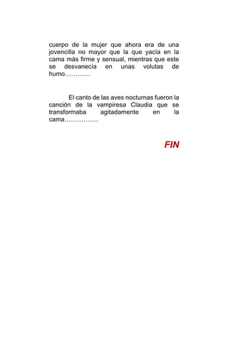cuerpo de la mujer que ahora era de una
jovencilla no mayor que la que yacía en la
cama más firme y sensual, mientras que este
se desvanecía en unas volutas de
humo…………
El canto de las aves nocturnas fueron la
canción de la vampiresa Claudia que se
transformaba agitadamente en la
cama…………….
FIN
 