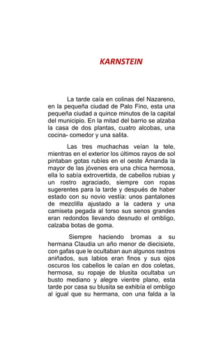KARNSTEIN
La tarde caía en colinas del Nazareno,
en la pequeña ciudad de Palo Fino, esta una
pequeña ciudad a quince minutos de la capital
del municipio. En la mitad del barrio se alzaba
la casa de dos plantas, cuatro alcobas, una
cocina- comedor y una salita.
Las tres muchachas veían la tele,
mientras en el exterior los últimos rayos de sol
pintaban gotas rubíes en el oeste Amanda la
mayor de las jóvenes era una chica hermosa,
ella lo sabía extrovertida, de cabellos rubias y
un rostro agraciado, siempre con ropas
sugerentes para la tarde y después de haber
estado con su novio vestía: unos pantalones
de mezclilla ajustado a la cadera y una
camiseta pegada al torso sus senos grandes
eran redondos llevando desnudo el ombligo,
calzaba botas de goma.
Siempre haciendo bromas a su
hermana Claudia un año menor de diecisiete,
con gafas que le ocultaban aun algunos rastros
aniñados, sus labios eran finos y sus ojos
oscuros los cabellos le caían en dos coletas,
hermosa, su ropaje de blusita ocultaba un
busto mediano y alegre vientre plano, esta
tarde por casa su blusita se exhibía el ombligo
al igual que su hermana, con una falda a la
 