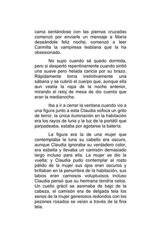 cama sentándose con las piernas cruzadas
comenzó por enviarle un mensaje a María
deseándole feliz noche, comenzó a leer
Carmilla la vampiresa lesbiana que la ha
obsesionado.
No supo cuando sé quedo dormida,
pero si despertó repentinamente cuando sintió
una suave pero helada caricia por su brazo.
Rápidamente toma instintivamente una
sábana y se cubrió el cuerpo que, aunque ella
aun vestía la ropa de la noche anterior,
mirando el reloj de mesa de dio cuenta que
eran la medianoche.
Iba a ir a cerrar la ventana cuando vio a
una figura junto a esta Claudia sofoca un grito
de terror, la única iluminación en la habitación
era los rayos de luna y la luz de la portátil que
parpadeaba, estaba por agotarse la batería.
La figura era la de una mujer que
contemplaba la luna su cabello era oscuro,
aunque Claudia ignoraba su verdadero color,
era esbelta y llevaba un camisón demasiado
largo incluso para ella. La mujer se dio la
vuelta; y Claudia pudo contemplar el rosto
pálido de la mujer sus ojos eran oscuros y
brillaban en la penumbra de la habitación, sus
labios eran carnosos voluptuosos incluso
Claudia pensó que su hermana tendría celos.
Un cuello grácil se asomaba de bajo de la
cabeza, el camisón era de delgada tela los
senos de la mujer generosos redondos con los
pezones rosados se veían a través de la fina
tela.
 