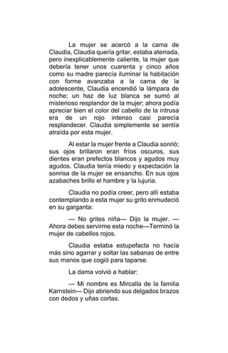 La mujer se acercó a la cama de
Claudia, Claudia quería gritar, estaba aterrada,
pero inexplicablemente caliente, la mujer que
debería tener unos cuarenta y cinco años
como su madre parecía iluminar la habitación
con forme avanzaba a la cama de la
adolescente, Claudia encendió la lámpara de
noche; un haz de luz blanca se sumó al
misterioso resplandor de la mujer; ahora podía
apreciar bien el color del cabello de la intrusa
era de un rojo intenso casi parecía
resplandecer. Claudia simplemente se sentía
atraída por esta mujer.
Al estar la mujer frente a Claudia sonrió;
sus ojos brillaron eran fríos oscuros, sus
dientes eran prefectos blancos y agudos muy
agudos. Claudia tenía miedo y expectación la
sonrisa de la mujer se ensancho. En sus ojos
azabaches brillo el hambre y la lujuria.
Claudia no podía creer, pero allí estaba
contemplando a esta mujer su grito enmudeció
en su garganta:
— No grites niña— Dijo la mujer. —
Ahora debes servirme esta noche—Terminó la
mujer de cabellos rojos.
Claudia estaba estupefacta no hacía
más sino agarrar y soltar las sabanas de entre
sus manos que cogió para taparse.
La dama volvió a hablar:
— Mi nombre es Mircalla de la familia
Karnstein— Dijo abriendo sus delgados brazos
con dedos y uñas cortas.
 