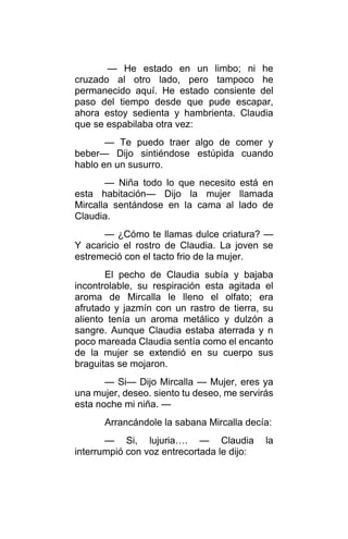 — He estado en un limbo; ni he
cruzado al otro lado, pero tampoco he
permanecido aquí. He estado consiente del
paso del tiempo desde que pude escapar,
ahora estoy sedienta y hambrienta. Claudia
que se espabilaba otra vez:
— Te puedo traer algo de comer y
beber— Dijo sintiéndose estúpida cuando
hablo en un susurro.
— Niña todo lo que necesito está en
esta habitación— Dijo la mujer llamada
Mircalla sentándose en la cama al lado de
Claudia.
— ¿Cómo te llamas dulce criatura? —
Y acaricio el rostro de Claudia. La joven se
estremeció con el tacto frio de la mujer.
El pecho de Claudia subía y bajaba
incontrolable, su respiración esta agitada el
aroma de Mircalla le lleno el olfato; era
afrutado y jazmín con un rastro de tierra, su
aliento tenía un aroma metálico y dulzón a
sangre. Aunque Claudia estaba aterrada y n
poco mareada Claudia sentía como el encanto
de la mujer se extendió en su cuerpo sus
braguitas se mojaron.
— Si— Dijo Mircalla — Mujer, eres ya
una mujer, deseo. siento tu deseo, me servirás
esta noche mi niña. —
Arrancándole la sabana Mircalla decía:
— Si, lujuria…. — Claudia la
interrumpió con voz entrecortada le dijo:
 