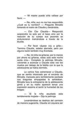 — Mi madre puede oírla vallase por
favor. —
— No, niña; aun no me has respondido
¿Cuál es tu nombre? — Pregunto Mircalla
tomando el rostro de Claudia y besándola.
— Cla- Cla- Claudia— Respondió
sorprendía no solo por el beso sino por la
reacción de su cuerpo sus pezones se
endurecieron marcándose a través de la
blusita.
— Por favor váyase voy a grita—
Termino Claudia, estaba aterrada, pero por
alguna razón también muy Excitada.
— No, mi niña no gritaras, por lo menos
por ahora no gritaras, estas sola esta noche
serás mía— Completo la pelirroja Mircalla,
volviendo a acariciar a Claudia esta vez los
muslos por debajo de la faldita con la que la
adolescente se había dormido.
La caricia hizo estremecer a Claudia,
que se sentía intoxicado por el encanto de
Mircalla, mareada pero terriblemente excitada
sus braguitas empapadas lo señalaban,
Mircalla toco la entrepierna de la adolescente
gimió y en su rostro apareció tenue una
expresión asesina al sentir la humedad de las
bragas:
— Si la niña asustada esta
terriblemente mojada— Dijo la pelirroja.
Levantándose se deshizo del camisón
de manera sugerente, Claudia sin siquiera ser
 