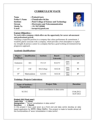 CURRICULUM VIATE
Name : Prakash karn
Father’s Name : Chandradeo lal das
Institute : Patel College of Science and Technology
Stream : Electronics and Telecommunication
Mobile No : +91-7827189008
E-mail : karnpcst@gmail.com
Career Objective :
To work with a company which offers me the opportunity for career advancement
and professional growth.
Attaining a respectful position in a company that values performance & commitment. I
would be glad to associate with a company, which provides a best atmosphere to exploit
my strengths & pursue a career in a company that has a good working environment & has
progressive approach.
Academic Qualifications:
Degree /
Certificate
Qualification Institute Board /
University
Year Aggregate % /
Graduation B.E P.C.S.T R.G.P.V
2009-
2013
69
12th
I.SC R.K.College B.S.E.B
2006-
2008
51
10th
Matriculation K.S.H.S B.S.E.B
2005-
2006
67
Trainings / Projects Undertaken:
Name of Institute /
Organization
Project Title Duration
N.T.P.C
Sever consolidation in data centre
15.06.2012-
16.07.2012
Project (B.E Final year)
Team Size : 1 (One)
Designation : “server consolidation in data centre”
Duration : 1 Month
In this project I have used sever as a front end and data centre develop an data
based application for NTPC (New Delhi). This project is made to handle almost all
the functionalities of ‘sever consolidation in data centre’.
 