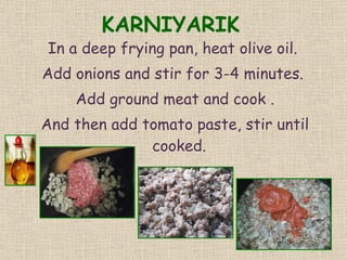 KARNIYARIK In a deep frying pan, heat olive oil.  Add onions and stir for 3-4 minutes.  Add ground meat and cook . And then add tomato paste, stir until cooked.  
