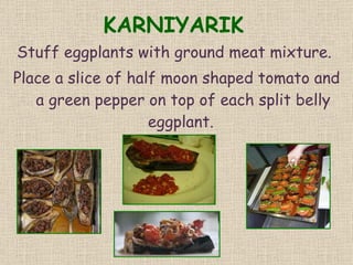 KARNIYARIK Stuff eggplants with ground meat mixture.  Place a slice of half moon shaped tomato and a green pepper on top of each split belly eggplant.  