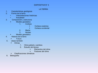 DIAPOSITIVA N° 4 
LA TIERRA 
1. Características geológicas 
2. Forma de la tierra 
• Interpretaciones históricas 
• Actualidad 
3. Composición y estructura 
 Modelo geostatico 
1. Corteza 
 Corteza oceánica 
 Corteza occidental 
2. Manto 
3. Núcleo 
 Modelo geostatico 
4. Historia de la tierra 
 Futuro 
5. véase también 
 Climas 
1. Clima global y cambios 
2. Estudio del tiempo 
 Elementos del clima 
 Factores del clima 
 Clasificaciones climáticas 
6. Bibliografía 

