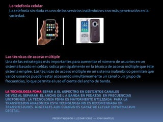 PRESENTADO POR : LUZ DARY CRUZ ---- JENNY MATEUSLa telefonía celularLa telefonía sin duda es uno de los servicios inalámbricos con más penetración en la sociedad. Las técnicas de acceso múltipleUna de las estrategias más importantes para aumentar el número de usuarios en un sistema basado en celdas radica principalmente en la técnica de acceso múltiple que éste sistema emplee. Las técnicas de acceso múltiple en un sistema inalámbrico permiten que varios usuarios puedan estar accesando simultáneamente un canal o un grupo de frecuencias, lo que permite el uso eficiente del ancho de banda.LA TECNOLOGIA FDMA SEPAR A EL ASPECTRO EN DISTINTOS CANALES DE VOZ AL SEPARAR  EL ANCHO DE L A BANDA EN PEDAZOS  EN FRECUENCIAS UNIFORMES . LA TECNOLOGIA FDMA ES MAYORMENTE UTILIZADA  PARA LA TRANSMISION ANALOGICA ESTA TECNOLOGIA NO ES RECOMENDADA EN TRANSMISIONES  DIGITALES AUN CUANDO ES CAPAZ DE LLEVAR INFORMACION  digital.