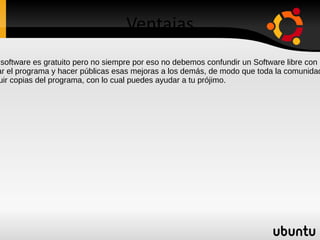 Ventajas En algunos casos el software es gratuito pero no siempre por eso no debemos confundir un Software libre con un Software gratuito. La libertad de mejorar el programa y hacer públicas esas mejoras a los demás, de modo que toda la comunidad se beneficie. La libertad de distribuir copias del programa, con lo cual puedes ayudar a tu prójimo. 