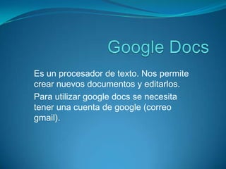 Google Docs Es un procesador de texto. Nos permite crear nuevos documentos y editarlos. Para utilizar google docs se necesita tener una cuenta de google (correo gmail). 