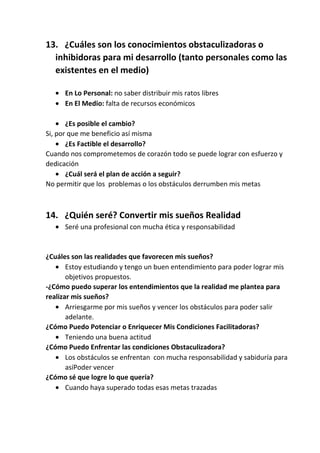 13. ¿Cuáles son los conocimientos obstaculizadoras o
inhibidoras para mi desarrollo (tanto personales como las
existentes en el medio)
En Lo Personal: no saber distribuir mis ratos libres
En El Medio: falta de recursos económicos
¿Es posible el cambio?
Si, por que me beneficio así misma
¿Es Factible el desarrollo?
Cuando nos comprometemos de corazón todo se puede lograr con esfuerzo y
dedicación
¿Cuál será el plan de acción a seguir?
No permitir que los problemas o los obstáculos derrumben mis metas

14. ¿Quién seré? Convertir mis sueños Realidad
Seré una profesional con mucha ética y responsabilidad

¿Cuáles son las realidades que favorecen mis sueños?
Estoy estudiando y tengo un buen entendimiento para poder lograr mis
objetivos propuestos.
-¿Cómo puedo superar los entendimientos que la realidad me plantea para
realizar mis sueños?
Arriesgarme por mis sueños y vencer los obstáculos para poder salir
adelante.
¿Cómo Puedo Potenciar o Enriquecer Mis Condiciones Facilitadoras?
Teniendo una buena actitud
¿Cómo Puedo Enfrentar las condiciones Obstaculizadora?
Los obstáculos se enfrentan con mucha responsabilidad y sabiduría para
asíPoder vencer
¿Cómo sé que logre lo que quería?
Cuando haya superado todas esas metas trazadas

 
