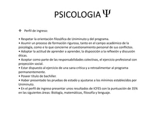 PSICOLOGIA
 Perfil de ingreso:
• Respetar la orientación filosófica de Uniminuto y del programa.
• Asumir un proceso de formación rigurosa, tanto en el campo académico de la
psicología, como e lo que concierne al cuestionamiento personal de sus conflictos.
• Adoptar la actitud de aprender a aprender, la disposición a la reflexión y discusión
éticas.
• Aceptar como parte de las responsabilidades colectivas, el ejercicio profesional con
proyección social.
• Estar dispuesto al ejercicio de una sana crítica y a retroalimentar al programa
permanentemente.
• Poseer título de bachiller.
• Haber presentado las pruebas de estado y ajustarse a los mínimos establecidos por
Uniminuto.
• En el perfil de ingreso presentar unos resultados de ICFES con la puntuación de 35%
en las siguientes áreas: Biología, matemáticas, filosofía y lenguaje.
 