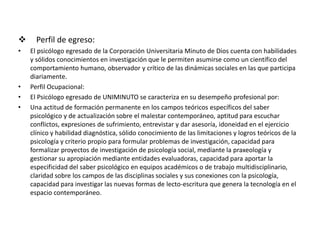  Perfil de egreso:
• El psicólogo egresado de la Corporación Universitaria Minuto de Dios cuenta con habilidades
y sólidos conocimientos en investigación que le permiten asumirse como un científico del
comportamiento humano, observador y crítico de las dinámicas sociales en las que participa
diariamente.
• Perfil Ocupacional:
• El Psicólogo egresado de UNIMINUTO se caracteriza en su desempeño profesional por:
• Una actitud de formación permanente en los campos teóricos específicos del saber
psicológico y de actualización sobre el malestar contemporáneo, aptitud para escuchar
conflictos, expresiones de sufrimiento, entrevistar y dar asesoría, idoneidad en el ejercicio
clínico y habilidad diagnóstica, sólido conocimiento de las limitaciones y logros teóricos de la
psicología y criterio propio para formular problemas de investigación, capacidad para
formalizar proyectos de investigación de psicología social, mediante la praxeología y
gestionar su apropiación mediante entidades evaluadoras, capacidad para aportar la
especificidad del saber psicológico en equipos académicos o de trabajo multidisciplinario,
claridad sobre los campos de las disciplinas sociales y sus conexiones con la psicología,
capacidad para investigar las nuevas formas de lecto-escritura que genera la tecnología en el
espacio contemporáneo.
 