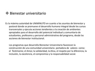  Bienestar universitario
Es la máxima autoridad de UNIMINUTO en cuanto a los asuntos de bienestar y
pastoral donde se promueve el desarrollo humano integral desde los cursos
transversales y ejecuta acciones tendientes a la creación de ambientes
apropiados para el desarrollo del potencial individual y comunitario de
estudiantes, profesores y personal administrativo del programa, desde las
acciones de bienestar institucional.
Los programas que desarrolla Bienestar Universitario favorecen la
construcción de una comunidad universitaria portadora de valores como:
el Testimonio; el Amor, la solidaridad, la ética, el respeto por la diferencia, la
inclusión, la excelencia, el compromiso y la responsabilidad social.
 