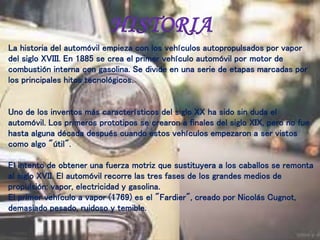 La historia del automóvil empieza con los vehículos autopropulsados por vapor
del siglo XVIII. En 1885 se crea el primer vehículo automóvil por motor de
combustión interna con gasolina. Se divide en una serie de etapas marcadas por
los principales hitos tecnológicos.
Uno de los inventos más característicos del siglo XX ha sido sin duda el
automóvil. Los primeros prototipos se crearon a finales del siglo XIX, pero no fue
hasta alguna década después cuando estos vehículos empezaron a ser vistos
como algo "útil".
El intento de obtener una fuerza motriz que sustituyera a los caballos se remonta
al siglo XVII. El automóvil recorre las tres fases de los grandes medios de
propulsión: vapor, electricidad y gasolina.
El primer vehículo a vapor (1769) es el "Fardier", creado por Nicolás Cugnot,
demasiado pesado, ruidoso y temible.
 