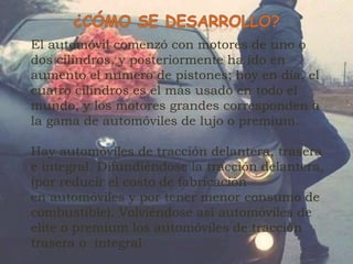 El automóvil comenzó con motores de uno o
dos cilindros, y posteriormente ha ido en
aumento el numero de pistones; hoy en día, el
cuatro cilindros es el más usado en todo el
mundo, y los motores grandes corresponden a
la gama de automóviles de lujo o premium.
Hay automóviles de tracción delantera, trasera
e integral. Difundiéndose la tracción delantera,
(por reducir el costo de fabricación
en automóviles y por tener menor consumo de
combustible). Volviéndose así automóviles de
elite o premium los automóviles de tracción
trasera o integral.
 