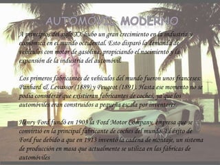 A principios del siglo XX hubo un gran crecimiento en la industria y
económica en el mundo occidental. Esto disparó la demanda de
vehículos con motor de gasolina, propiciando el nacimiento y la
expansión de la industria del automóvil.
Los primeros fabricantes de vehículos del mundo fueron unos franceses:
Panhard & Levassor (1889) y Peugeot (1891). Hasta ese momento no se
podía considerar que existieran fabricantes de coches, ya que los
automóviles eran construidos a pequeña escala por inventores.
Henry Ford fundó en 1903 la Ford Motor Company, empresa que se
convirtió en la principal fabricante de coches del mundo. El éxito de
Ford fue debido a que en 1913 inventó la cadena de montaje, un sistema
de producción en masa que actualmente se utiliza en las fábricas de
automóviles
 