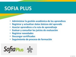 GC-F-004 V.01
SOFIA PLUS
• Administrar la gestión académica de los aprendices
• Registrar y actualizar datos básicos del aprendiz
• Asociar aprendices a la ruta de aprendizaje
• Evaluar y consultar los juicios de evaluación
• Registrar novedades
• Descargar certificados
• Seguimiento de proceso de formación
 