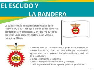 GC-F-004 V.01
EL ESCUDO Y
LA BANDERA
El escudo del SENA fue diseñado a partir de la creación de
nuestra institución, este se caracteriza por representar
algunos sectores económicos los cuáles reflejan el accionar
de la institución:
El piñón: representa la industria.
El caduceo: representa el comercio y servicios.
El café: representa el sector agrario, primario y extractivo.
La bandera es la imagen representativa de la
institución, la cual refleja la unión de los sectores
económicos en educación y en paz ya que si es
así serán unas personas exitosas con valores
morales y éticos.
 