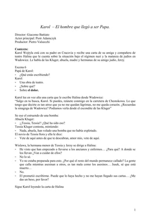 Karol – El hombre que llegó a ser Papa.
Director: Giacomo Battiato
Actor principal: Piotr Adamczyk
Productor: Pietro Valsecchi
Contexto:
Karol Wojtyla está con su padre en Cracovia y recibe una carta de su amiga y compañera de
teatro Halina que le cuenta sobre la situación bajo el régimen nazi y la matanza de judíos en
Wadowice. Le habla de las Kluger, abuela, madre y hermanas de su amigo judío, Jerzy.
Escena 6
Papá de Karol:
- ¿Qué estás escribiendo?
Karol:
- Una obra de teatro.
- ¿Sobre qué?
- Sobre el dolor.
Karol lee en voz alta una carta que le escribe Halina desde Wadowice:
“Salgo en tu busca, Karol. Si puedes, reúnete conmigo en la carretera de Chestokowa. Lo que
tengo que decirte es tan atroz que ya no me quedan lágrimas, no me queda corazón. ¿Recuerdas
la sinagoga de Wadowice? Podíamos verla desde el escondite de las Kluger”
Se oye el estruendo de una bomba:
Abuela Kluger:
- ¡¡Tessia, Tessia!! ¿Qué ha sido eso?
Tessia Kluger contesta, mintiendo:
- Nada, abuela, han volado una bomba que no había explotado.
El novio de Tessia llora y ella le dice:
- Vete de aquí antes de que te descubran, amor mío, vete de aquí.
Wislawa, la hermana menor de Tessia y Jerzy se dirige a Halina:
- He visto que han empezado a llevarse a los ancianos y enfermos… ¿Para qué? A donde se
los llevan ¿Van a cuidar de ellos?
- No lo sé.
- Yo no estaba preparada para esto. ¿Por qué el resto del mundo permanece callado? La gente
que calla mientras asesinan a otros, es tan mala como los asesinos… Jusek, sé que está
muerto…
- No.
- El prometió escribirme. Puede que lo haya hecho y no me hayan llegado sus cartas… ¿Me
das un beso, por favor?
Sigue Karol leyendo la carta de Halina
1
 
