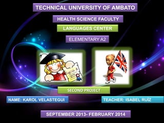 TECHNICAL UNIVERSITY OF AMBATO
HEALTH SCIENCE FACULTY
LANGUAGES CENTER

ELEMENTARY A2

SECOND PROJECT
NAME: KAROL VELASTEGUI

TEACHER: ISABEL RUÍZ

SEPTEMBER 2013- FEBRUARY 2014

 