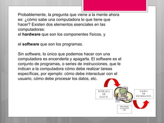 Probablemente, la pregunta que viene a la mente ahora
es: ¿cómo sabe una computadora lo que tiene que
hacer? Existen dos elementos esenciales en las
computadoras:
el hardware que son los componentes físicos, y
el software que son los programas.
Sin software, lo único que podemos hacer con una
computadora es encenderla y apagarla. El software es el
conjunto de programas, o series de instrucciones, que le
indican a la computadora cómo debe realizar tareas
específicas, por ejemplo: cómo debe interactuar con el
usuario, cómo debe procesar los datos, etc.
 