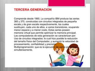 TERCERA GENERACION
Comprende desde 1965. La compañía IBM produce las series
360 y 370, construidas con circuitos integrados de pequeña
escala y de gran escala respectivamente, los cuales
sustituyen, cada uno de ellos, a varios transistores, ocupando
menor espacio y a menor costo. Estas series poseen
memoria virtual que permite optimizar la memoria principal.
Las computadoras de esta generación se caracterizan por:
Uso de circuitos integrados: lo cual hizo posible la reducción
del tamaño físico del Computador, y aumentó la velocidad de
procesamiento, confiabilidad y precisión.
Multiprogramación: que es la ejecución de varios programas
simultáneamente.
 