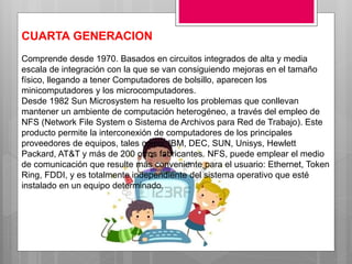 CUARTA GENERACION
Comprende desde 1970. Basados en circuitos integrados de alta y media
escala de integración con la que se van consiguiendo mejoras en el tamaño
físico, llegando a tener Computadores de bolsillo, aparecen los
minicomputadores y los microcomputadores.
Desde 1982 Sun Microsystem ha resuelto los problemas que conllevan
mantener un ambiente de computación heterogéneo, a través del empleo de
NFS (Network File System o Sistema de Archivos para Red de Trabajo). Este
producto permite la interconexión de computadores de los principales
proveedores de equipos, tales como: IBM, DEC, SUN, Unisys, Hewlett
Packard, AT&T y más de 200 otros fabricantes. NFS, puede emplear el medio
de comunicación que resulte más conveniente para el usuario: Ethernet, Token
Ring, FDDI, y es totalmente independiente del sistema operativo que esté
instalado en un equipo determinado.
 