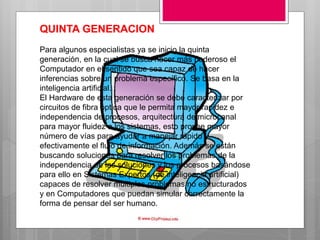 QUINTA GENERACION
Para algunos especialistas ya se inicio la quinta
generación, en la cual se busca hacer más poderoso el
Computador en el sentido que sea capaz de hacer
inferencias sobre un problema específico. Se basa en la
inteligencia artificial.
El Hardware de esta generación se debe caracterizar por
circuitos de fibra óptica que le permita mayor rapidez e
independencia de procesos, arquitectura de microcanal
para mayor fluidez a los sistemas, esto provee mayor
número de vías para ayudar a manejar rápido y
efectivamente el flujo de información. Además se están
buscando soluciones para resolver los problemas de la
independencia de las soluciones y los procesos basándose
para ello en Sistemas Expertos (de inteligencia artificial)
capaces de resolver múltiples problemas no estructurados
y en Computadores que puedan simular correctamente la
forma de pensar del ser humano.
 