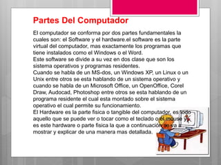 El computador se conforma por dos partes fundamentales la
cuales son: el Software y el hardware.el software es la parte
virtual del computador, mas exactamente los programas que
tiene instalados como el Windows o el Word.
Este software se divide a su vez en dos clase que son los
sistema operativos y programas residentes.
Cuando se habla de un MS-dos, un Windows XP, un Linux o un
Unix entre otros se esta hablando de un sistema operativo y
cuando se habla de un Microsoft Office, un OpenOffice, Corel
Draw, Audocad, Photoshop entre otros se esta hablando de un
programa residente el cual esta montado sobre el sistema
operativo el cual permite su funcionamiento.
El Hardware es la parte fisica o tangible del computador, es todo
aquello que se puede ver o tocar como el teclado o el mouse y
es este hardware o parte fisica la que a continuación se va a
mostrar y explicar de una manera mas detallada.
Partes Del Computador
 